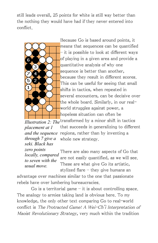 still leads overall, 25 points for white is still way better than the nothing they would have had if they never entered into conflict,  Because Go is based around points, it  means that sequences can be quantified it is possible to look at different ways f playing in a given area and provide a quantitative analysis of why one sequence is better than another, because they result in different scores.  his can be useful for seeing that small shifts in tactics, when repeated in several encounters, can be decisive over he whole board. Similarly, in our real- vorld struggles against power, a hopeless situation can often be Tllustration 2 Thetransformed by a minor shift in tactics placement ar I that succeeds in generalizing to different and the sequence regions, rather than by inventing a  through 7 givea  whole new strateay. seki. Black has  zero points locally, compared 1o seven with the usual move.  There are also many aspects of Go that are not easily quantified, as we will see. These are what give Go its artistic, stylized flare — they give humans an advantage over machines similar to the one that passionate rebels have over lumbering bureaucracies.  Go s a territorial game — it is about controlling space. The analogy to armies taking land is obvious here. To my knowledge, the only other text comparing Go to real-world conflict is The Protracted Game: A Wei~Ch’i Interpretation of Maoist Revolutionary Strategy, very much within the tradition 